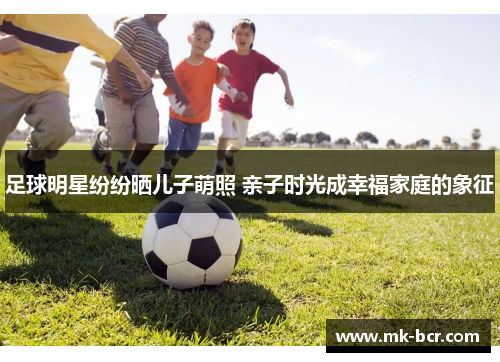 足球明星纷纷晒儿子萌照 亲子时光成幸福家庭的象征