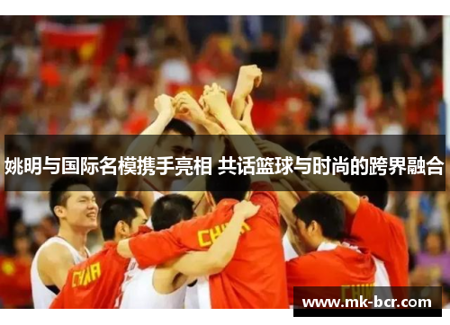 姚明与国际名模携手亮相 共话篮球与时尚的跨界融合