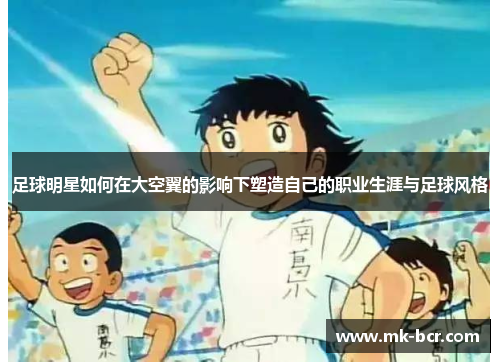 足球明星如何在大空翼的影响下塑造自己的职业生涯与足球风格